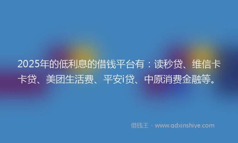 2025年的低利息的借钱平台有：读秒贷、维信卡卡贷、美团生活费、平安i贷、中原消费金融等。