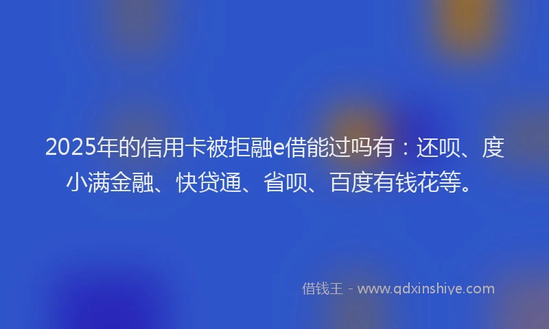 2025年的信用卡被拒融e借能过吗有：还呗、度小满金融、快贷通、省呗、百度有钱花等。