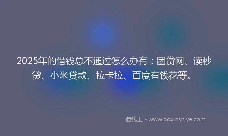 2025年的借钱总不通过怎么办有：团贷网、读秒贷、小米贷款、拉卡拉、百度有钱花等。