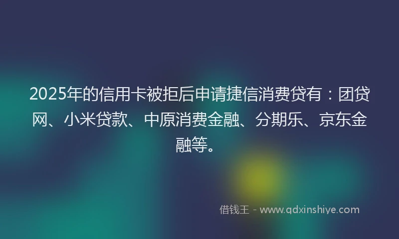 2025年的信用卡被拒后申请捷信消费贷有：团贷网、小米贷款、中原消费金融、分期乐、京东金融等。