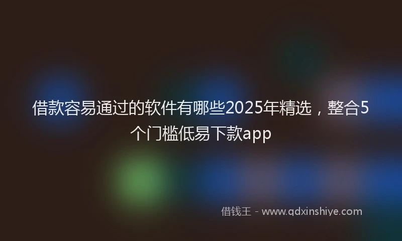 借款容易通过的软件有哪些2025年精选，整合5个门槛低易下款app