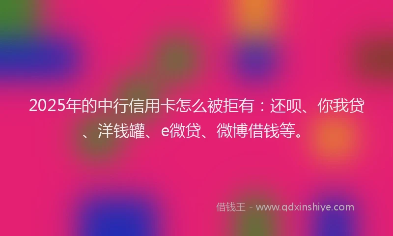 2025年的中行信用卡怎么被拒有：还呗、你我贷、洋钱罐、e微贷、微博借钱等。