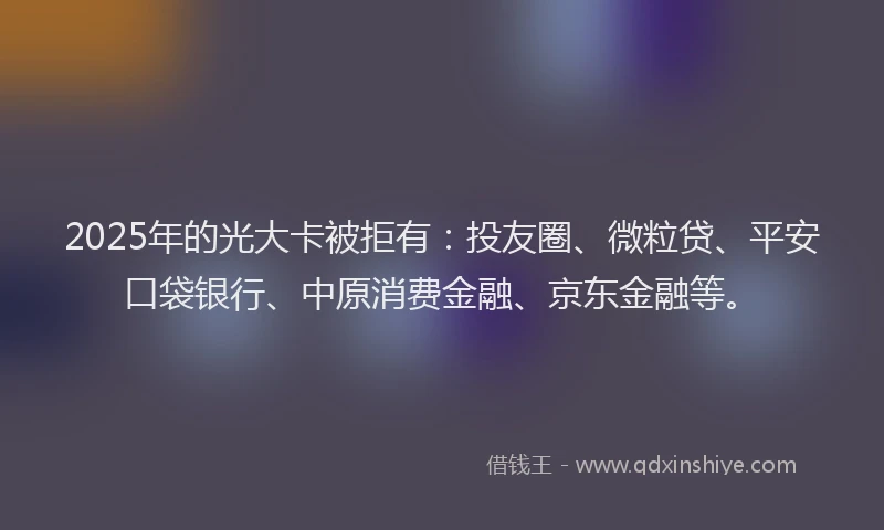 2025年的光大卡被拒有：投友圈、微粒贷、平安口袋银行、中原消费金融、京东金融等。