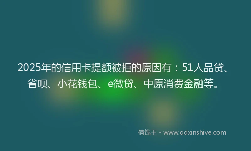 2025年的信用卡提额被拒的原因有：51人品贷、省呗、小花钱包、e微贷、中原消费金融等。