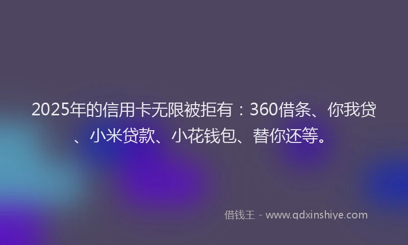 2025年的信用卡无限被拒有：360借条、你我贷、小米贷款、小花钱包、替你还等。