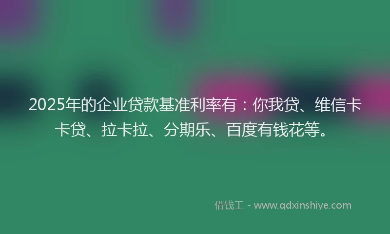 2025年的企业贷款基准利率有：你我贷、维信卡卡贷、拉卡拉、分期乐、百度有钱花等。