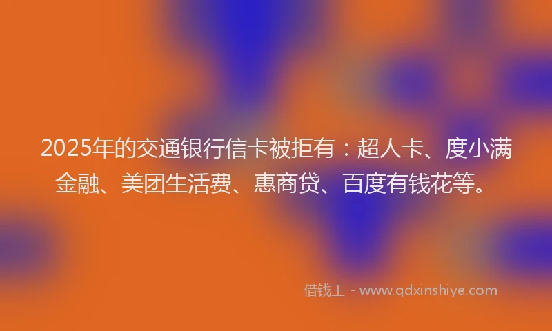 2025年的交通银行信卡被拒有：超人卡、度小满金融、美团生活费、惠商贷、百度有钱花等。