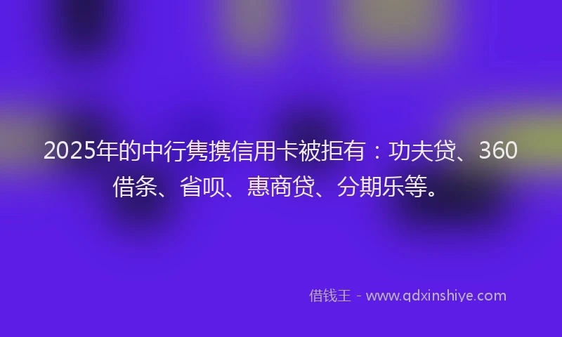 2025年的中行隽携信用卡被拒有：功夫贷、360借条、省呗、惠商贷、分期乐等。