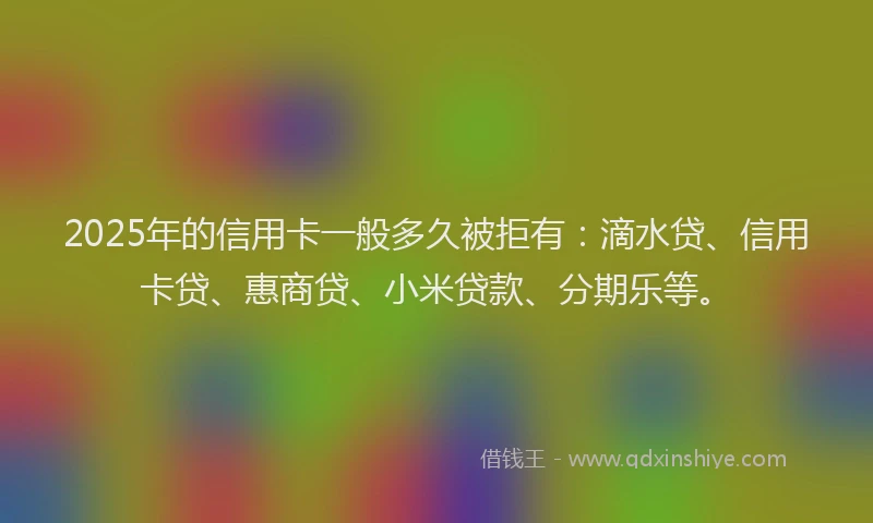 2025年的信用卡一般多久被拒有：滴水贷、信用卡贷、惠商贷、小米贷款、分期乐等。