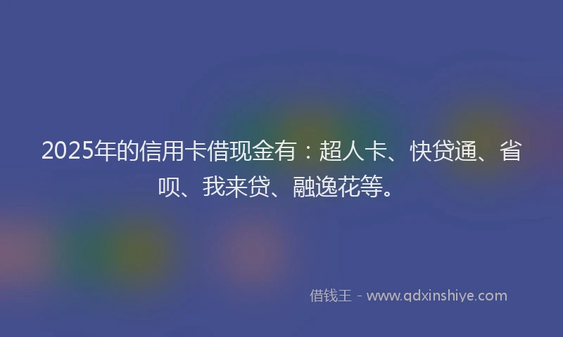 2025年的信用卡借现金有：超人卡、快贷通、省呗、我来贷、融逸花等。
