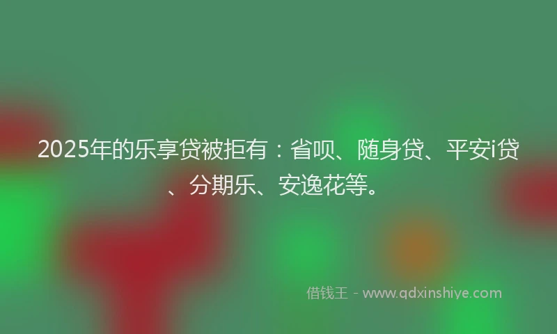 2025年的乐享贷被拒有：省呗、随身贷、平安i贷、分期乐、安逸花等。
