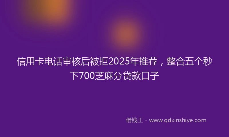 信用卡电话审核后被拒2025年推荐，整合五个秒下700芝麻分贷款口子