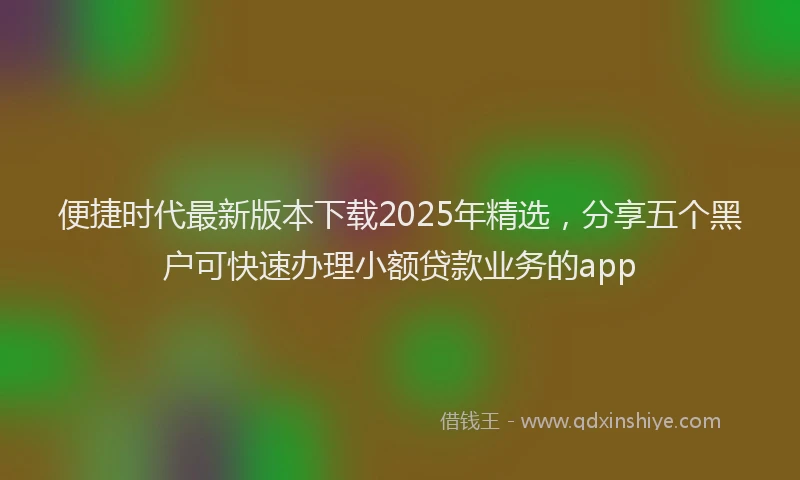 便捷时代最新版本下载2025年精选，分享五个黑户可快速办理小额贷款业务的app