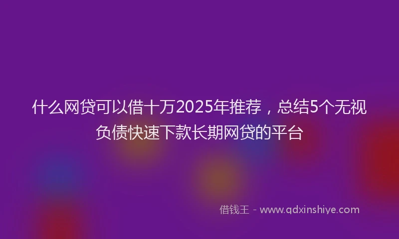 什么网贷可以借十万2025年推荐，总结5个无视负债快速下款长期网贷的平台