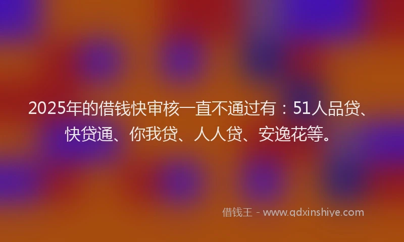 2025年的借钱快审核一直不通过有：51人品贷、快贷通、你我贷、人人贷、安逸花等。