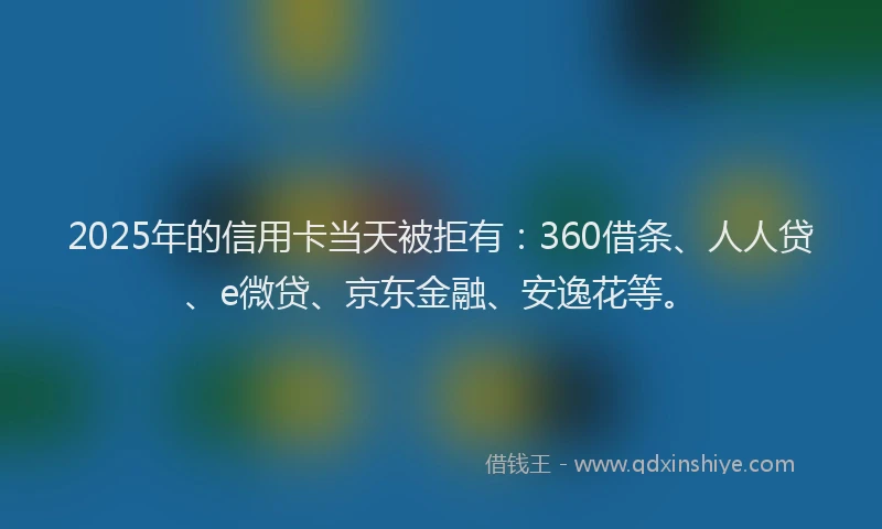2025年的信用卡当天被拒有：360借条、人人贷、e微贷、京东金融、安逸花等。