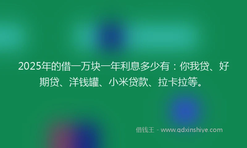2025年的借一万块一年利息多少有：你我贷、好期贷、洋钱罐、小米贷款、拉卡拉等。