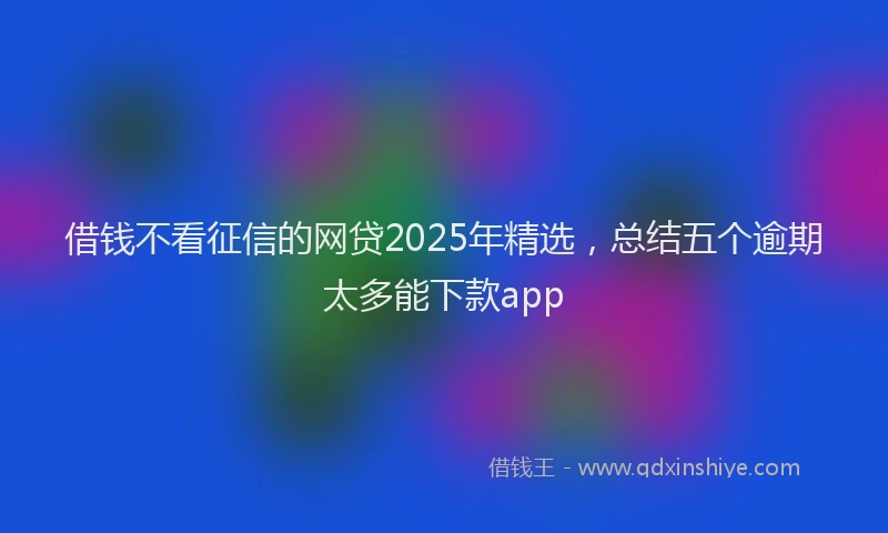 借钱不看征信的网贷2025年精选，总结五个逾期太多能下款app