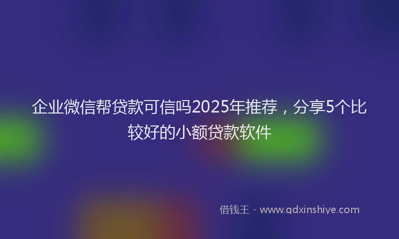 企业微信帮贷款可信吗2025年推荐，分享5个比较好的小额贷款软件