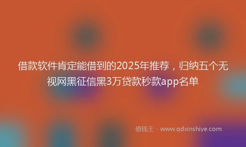 借款软件肯定能借到的2025年推荐，归纳五个无视网黑征信黑3万贷款秒款app名单