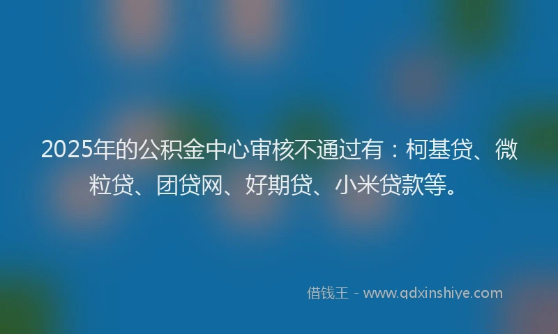 2025年的公积金中心审核不通过有：柯基贷、微粒贷、团贷网、好期贷、小米贷款等。