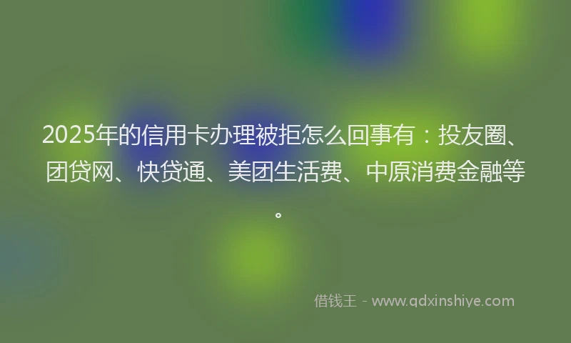 2025年的信用卡办理被拒怎么回事有：投友圈、团贷网、快贷通、美团生活费、中原消费金融等。