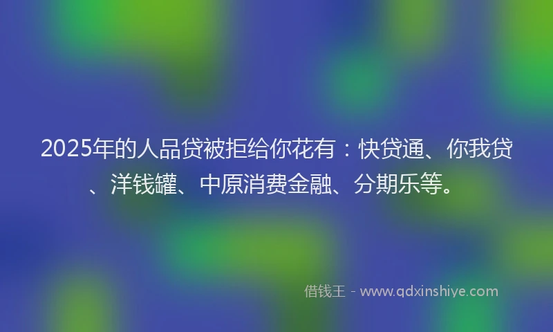 2025年的人品贷被拒给你花有：快贷通、你我贷、洋钱罐、中原消费金融、分期乐等。