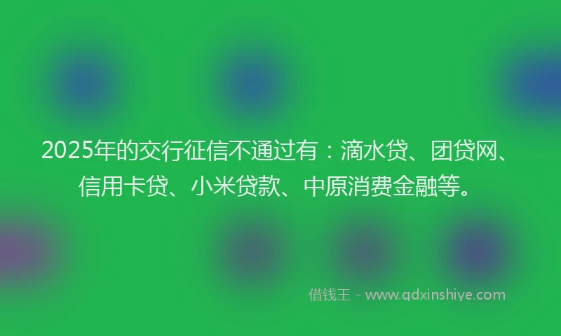 2025年的交行征信不通过有：滴水贷、团贷网、信用卡贷、小米贷款、中原消费金融等。