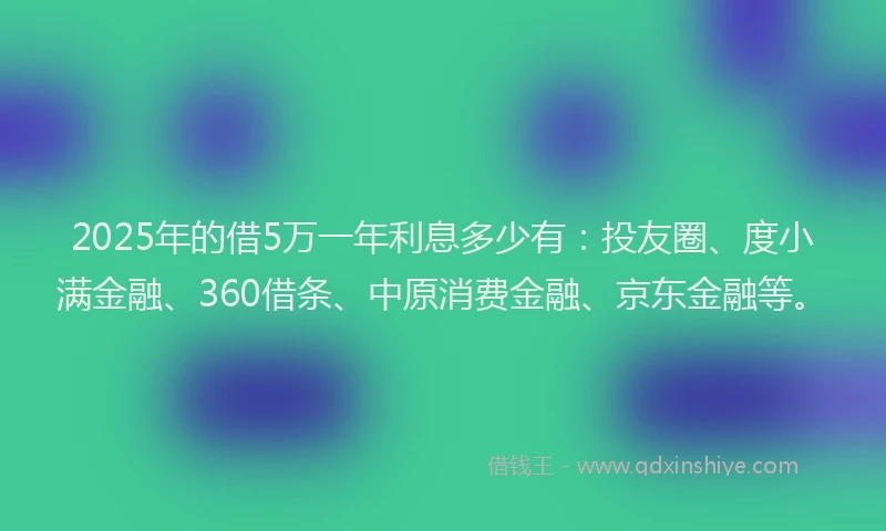 2025年的借5万一年利息多少有：投友圈、度小满金融、360借条、中原消费金融、京东金融等。