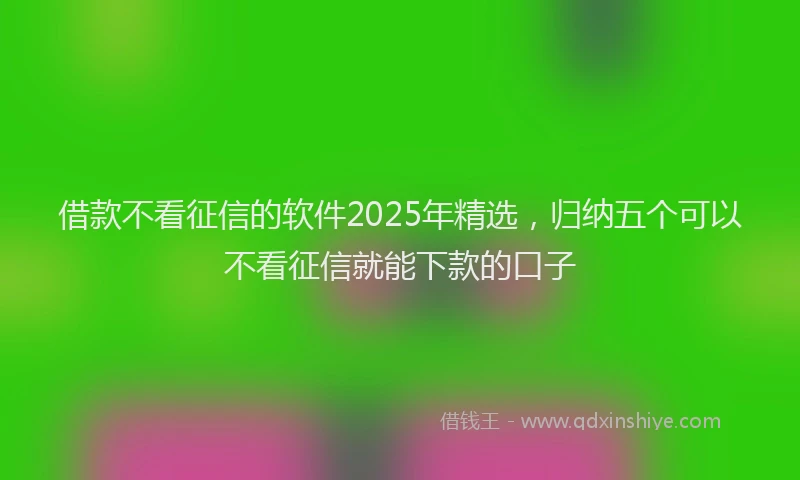 借款不看征信的软件2025年精选，归纳五个可以不看征信就能下款的口子