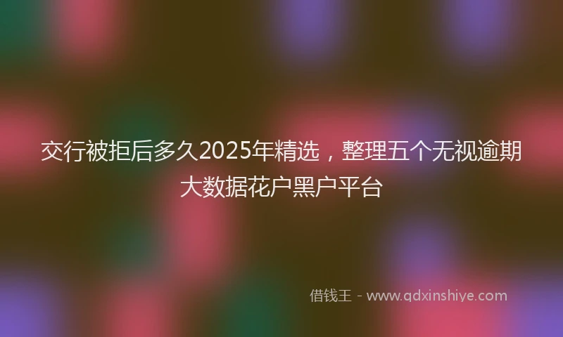 交行被拒后多久2025年精选，整理五个无视逾期大数据花户黑户平台