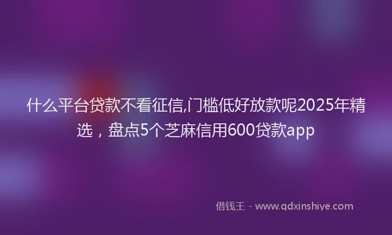 什么平台贷款不看征信,门槛低好放款呢2025年精选，盘点5个芝麻信用600贷款app