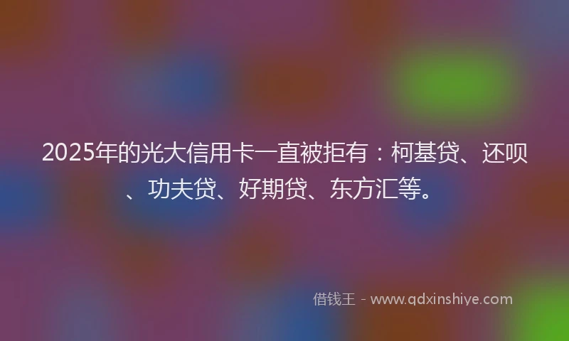 2025年的光大信用卡一直被拒有：柯基贷、还呗、功夫贷、好期贷、东方汇等。