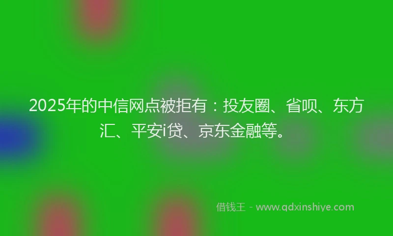 2025年的中信网点被拒有：投友圈、省呗、东方汇、平安i贷、京东金融等。