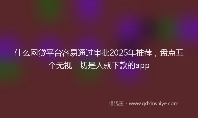什么网贷平台容易通过审批2025年推荐，盘点五个无视一切是人就下款的app