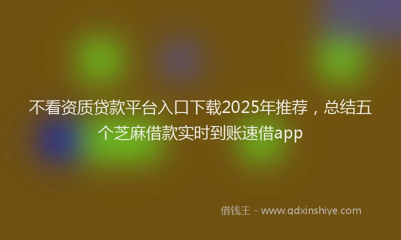 不看资质贷款平台入口下载2025年推荐，总结五个芝麻借款实时到账速借app