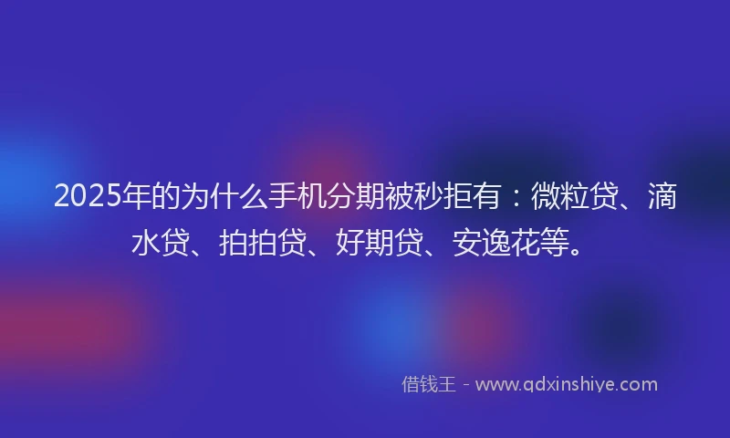 2025年的为什么手机分期被秒拒有：微粒贷、滴水贷、拍拍贷、好期贷、安逸花等。