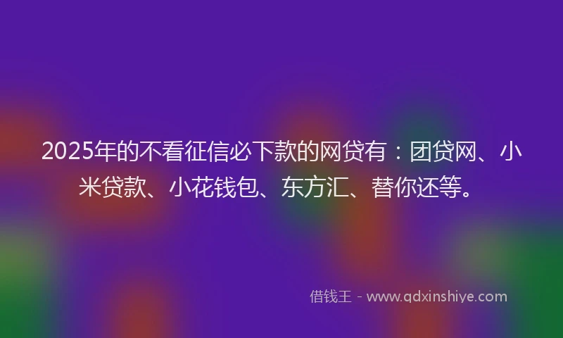 2025年的不看征信必下款的网贷有：团贷网、小米贷款、小花钱包、东方汇、替你还等。