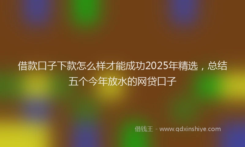 借款口子下款怎么样才能成功2025年精选，总结五个今年放水的网贷口子