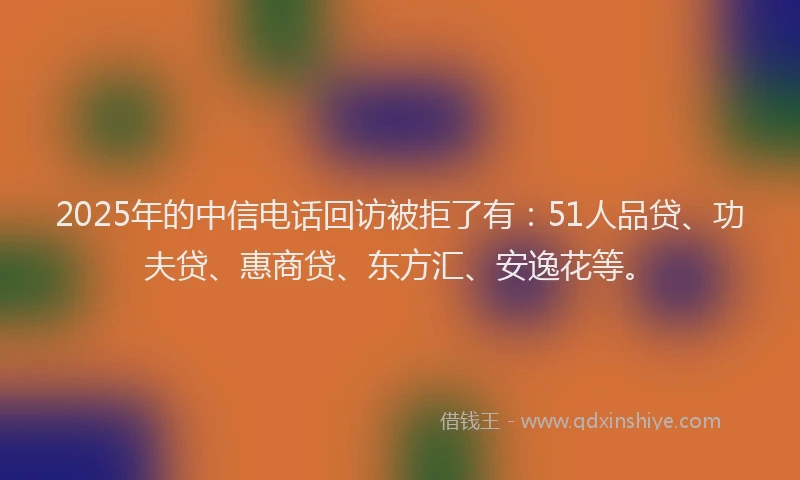 2025年的中信电话回访被拒了有：51人品贷、功夫贷、惠商贷、东方汇、安逸花等。