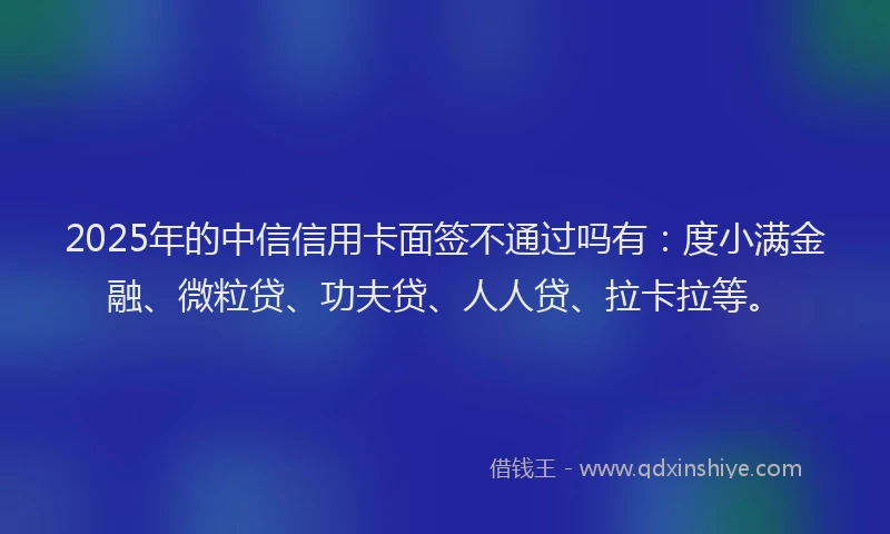 2025年的中信信用卡面签不通过吗有：度小满金融、微粒贷、功夫贷、人人贷、拉卡拉等。