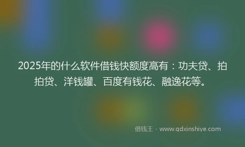 2025年的什么软件借钱快额度高有：功夫贷、拍拍贷、洋钱罐、百度有钱花、融逸花等。