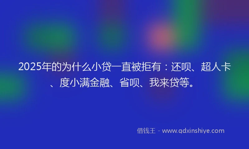 2025年的为什么小贷一直被拒有：还呗、超人卡、度小满金融、省呗、我来贷等。