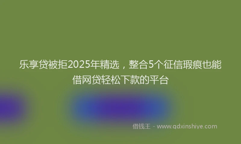 乐享贷被拒2025年精选，整合5个征信瑕疵也能借网贷轻松下款的平台