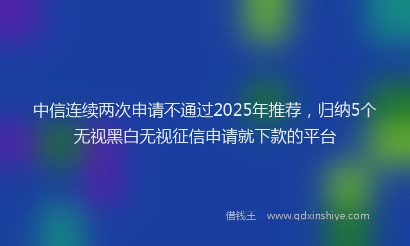 中信连续两次申请不通过2025年推荐，归纳5个无视黑白无视征信申请就下款的平台