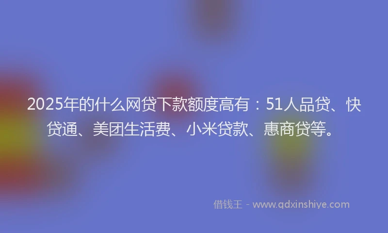 2025年的什么网贷下款额度高有：51人品贷、快贷通、美团生活费、小米贷款、惠商贷等。