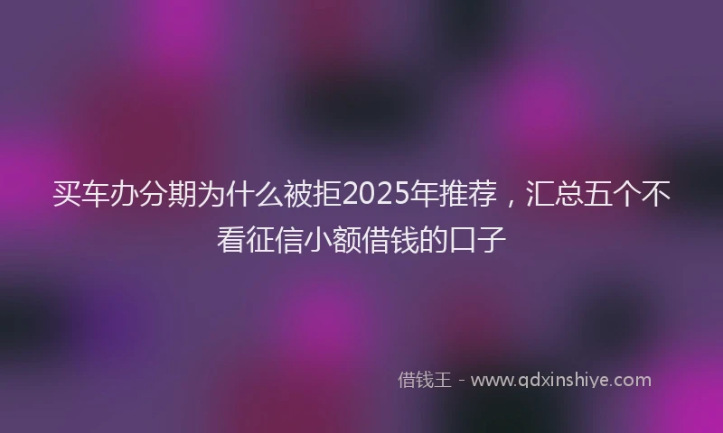 买车办分期为什么被拒2025年推荐，汇总五个不看征信小额借钱的口子