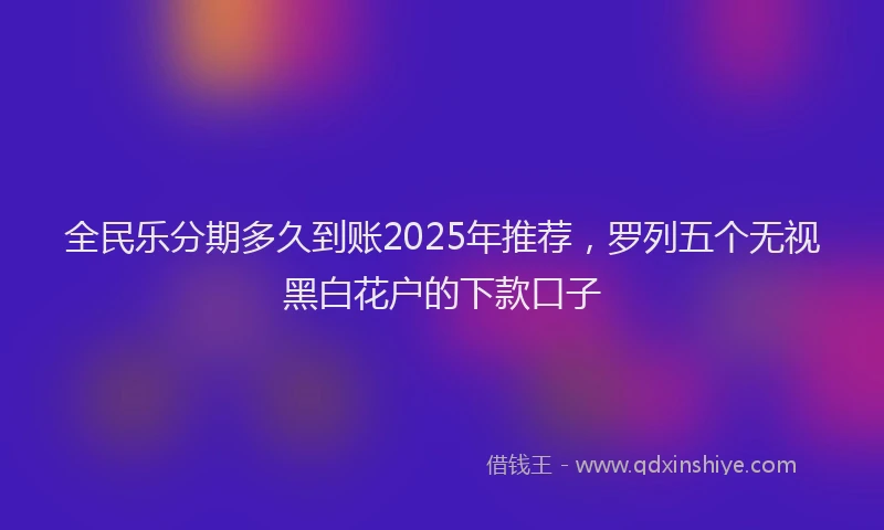 全民乐分期多久到账2025年推荐，罗列五个无视黑白花户的下款口子