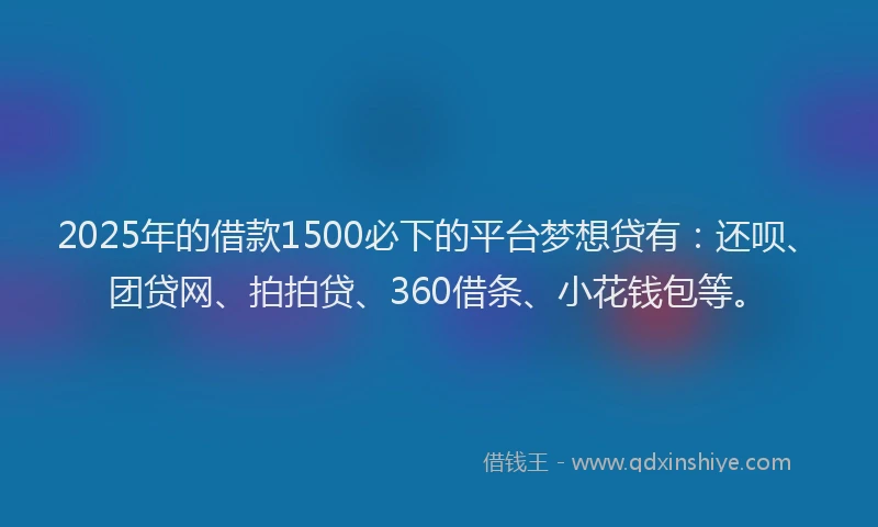 2025年的借款1500必下的平台梦想贷有：还呗、团贷网、拍拍贷、360借条、小花钱包等。