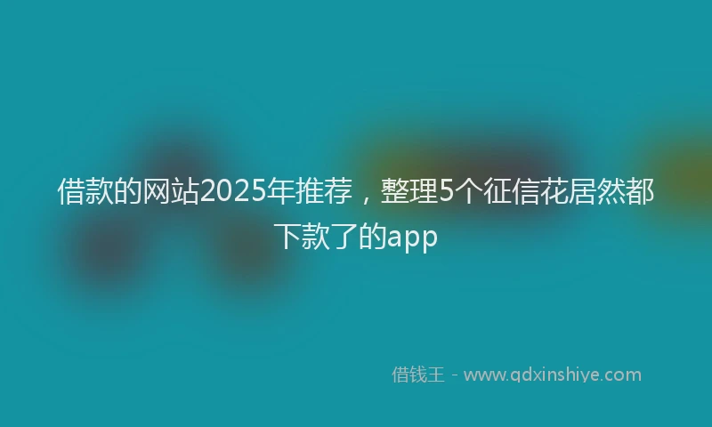 借款的网站2025年推荐，整理5个征信花居然都下款了的app